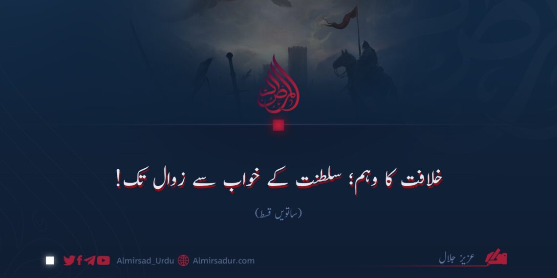 خلافت کا وہم؛ سلطنت کے خواب سے زوال تک!  ساتویں قسط